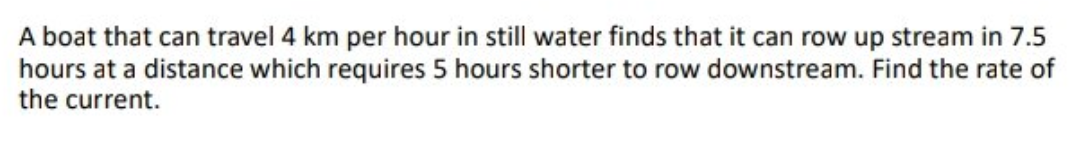 A boat that can travel 4 km per hour in still water finds that it can row up stream in 7.5
hours at a distance which requires 5 hours shorter to row downstream. Find the rate of
the current.
