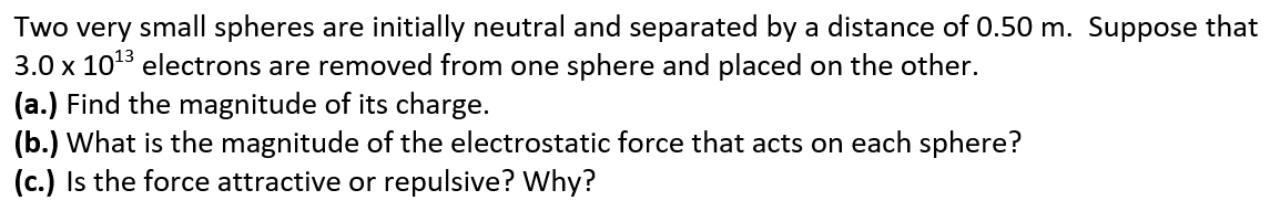 Two very small spheres are initially neutral and separated by a distance of 0.50 m. Suppose that
3.0 x 1013 electrons are removed from one sphere and placed on the other.
(a.) Find the magnitude of its charge.
(b.) What is the magnitude of the electrostatic force that acts on each sphere?
(c.) Is the force attractive or repulsive? Why?
