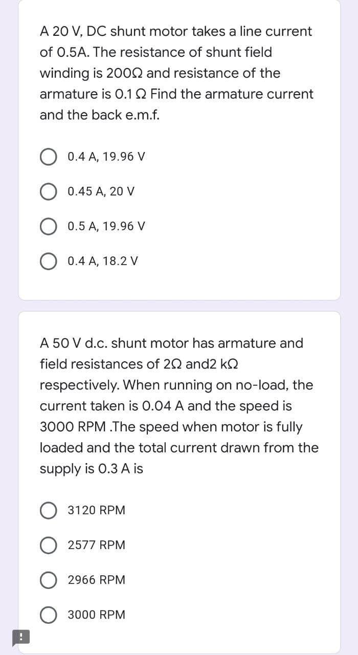 A 20 V, DC shunt motor takes a line current
of 0.5A. The resistance of shunt field
winding is 200N and resistance of the
armature is O.1Q Find the armature current
and the back e.m.f.
0.4 A, 19.96 V
0.45 A, 20 V
0.5 A, 19.96 V
0.4 A, 18.2 V
A 50 V d.c. shunt motor has armature and
field resistances of 20 and2 kQ
respectively. When running on no-load, the
current taken is 0.04 A and the speed is
3000 RPM .The speed when motor is fully
loaded and the total current drawn from the
supply is 0.3 A is
3120 RPM
2577 RPM
2966 RPM
3000 RPM
