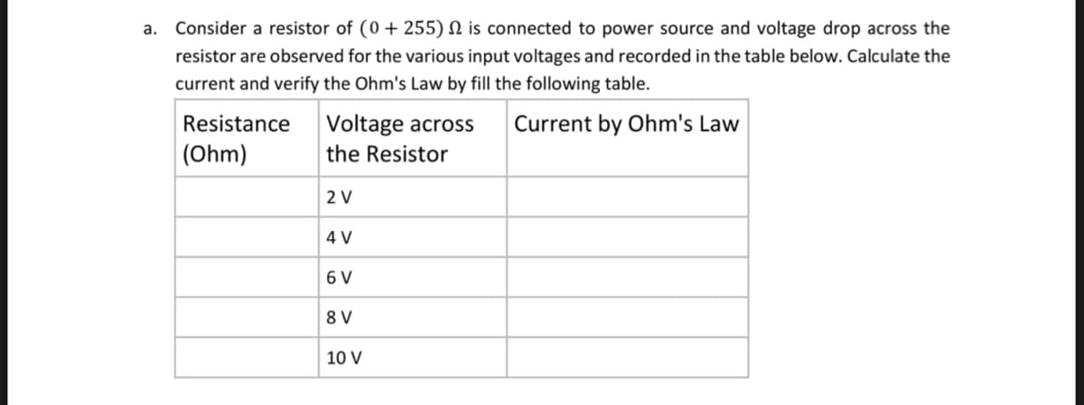 a. Consider a resistor of (0 + 255) N is connected to power source and voltage drop across the
resistor are observed for the various input voltages and recorded in the table below. Calculate the
current and verify the Ohm's Law by fill the following table.
Resistance
Voltage across
Current by Ohm's Law
(Ohm)
the Resistor
2 V
4 V
6 V
8 V
10 V
