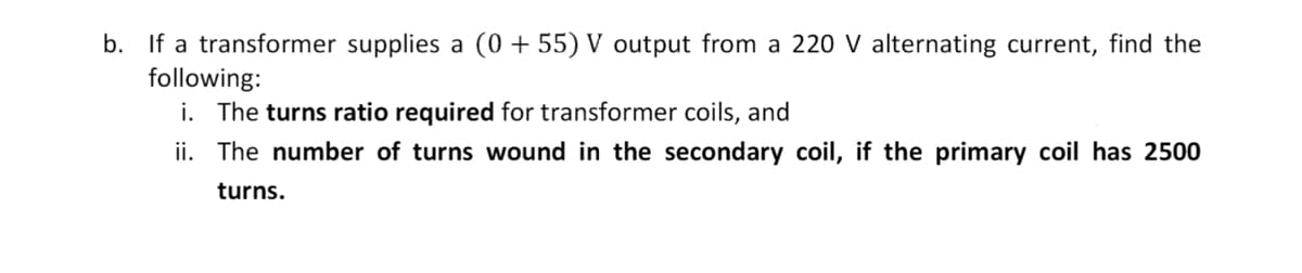 b. If a transformer supplies a (0+ 55) V output from a 220 V alternating current, find the
following:
i. The turns ratio required for transformer coils, and
ii. The number of turns wound in the secondary coil, if the primary coil has 2500
turns.
