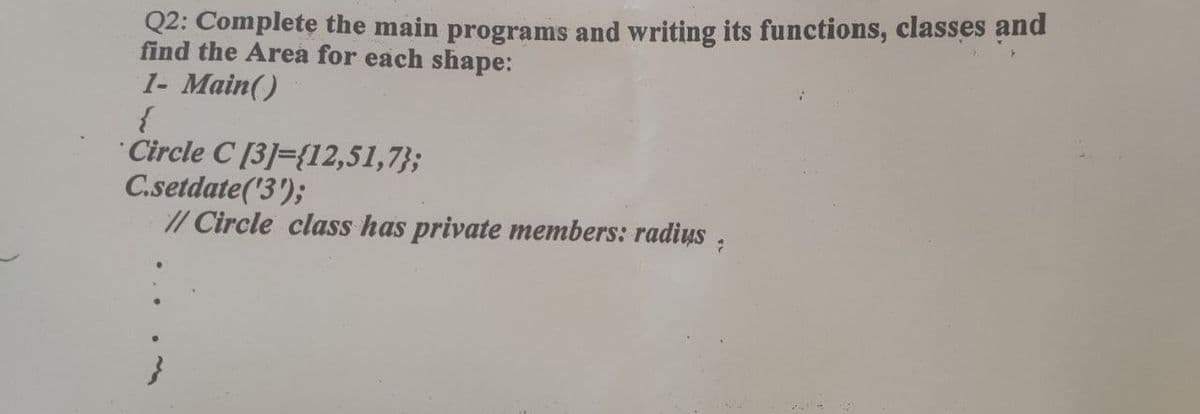 Q2: Complete the main programs and writing its functions, classes and
find the Area for each shape:
1- Main()
{
Circle C [3]={12,51,7};
C.setdate('3');
// Circle class has private members: radius,