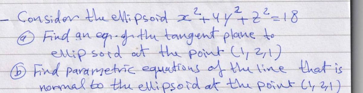 Consider the ellipsoid x² + 4y² +2²=18
Ⓒ Find an eqr. the tangent plane to
ellip sord at the point (1, 2, 1)
Find parametric equations of the line that is
normal to the ellipsoid at the point (1, 2, 1)