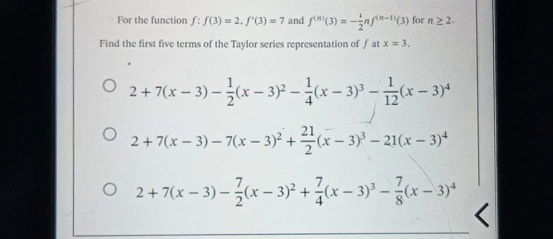 For the function f: f(3) = 2. f'(3) = 7 and f(n)(3) = -- nf(n-1)(3) for n ≥ 2.
Find the first five terms of the Taylor series representation of fat x = 3.
O
2+7(x-3) - (x-3)²-1(x - 3)³.
1
12
5(x-3)*
O
2 + 7(x − 3) − 7(x − 3)² + 2(x-3)³-21(x-3)4
O 2 + 7(x-3) - (x - 3)² + (x − 3)³ - (x − 3)+
<