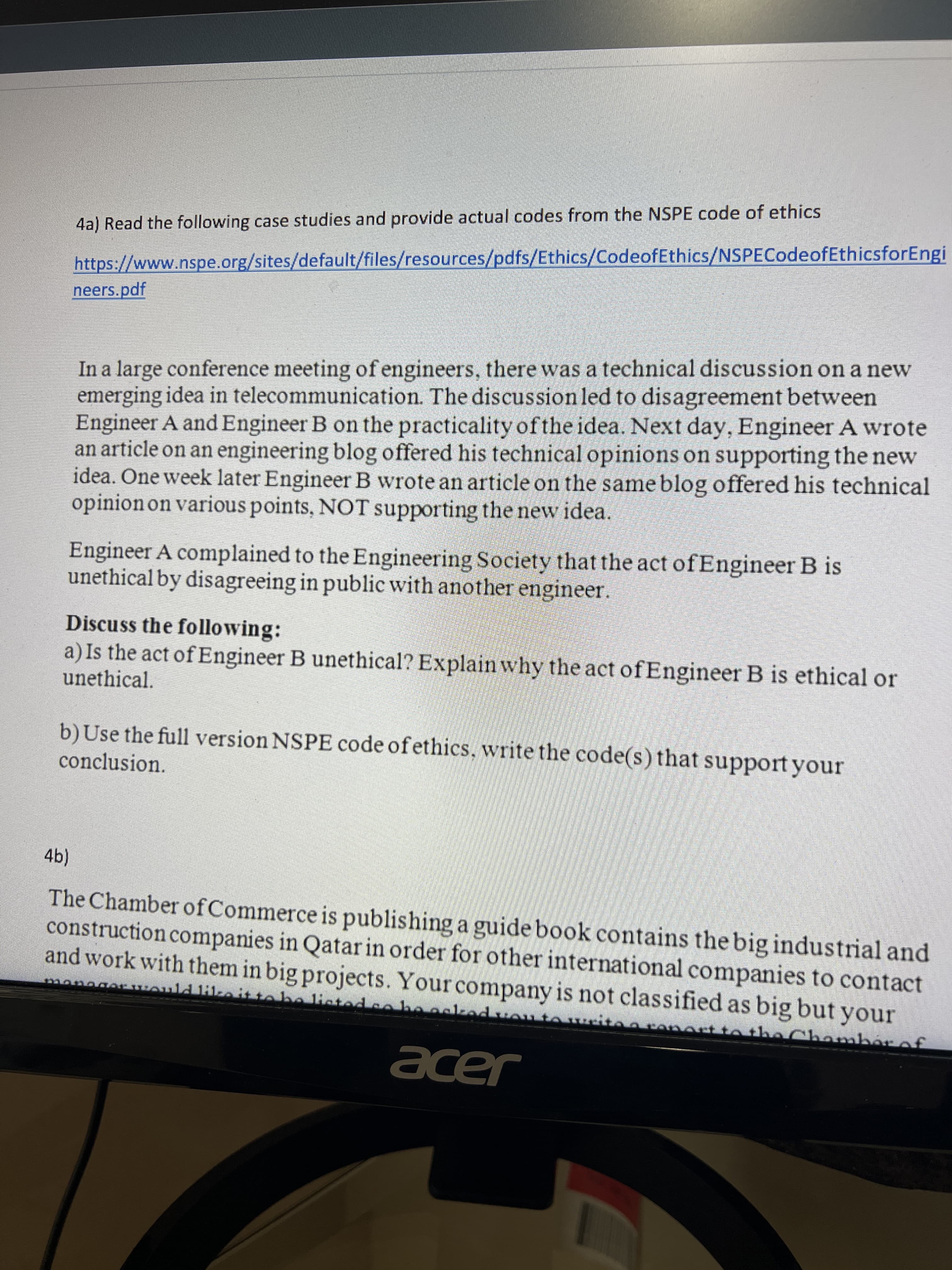 4a) Read the following case studies and provide actual codes from the NSPE code of ethics
https://www.nspe.org/sites/default/files/resources/pdfs/Ethics/CodeofEthics/NSPECodeofEthicsforEngi
neers.pdf
In a large conference meeting of engineers, there was a technical discussion on a new
emerging idea in telecommunication. The discussion led to disagreement between
Engineer A and Engineer B on the practicality ofthe idea. Next day, Engineer A wrote
an article on an engineering blog offered his technical opinions on supporting the new
idea. One week later Engineer B wrote an article on the same blog offered his technical
opinion on various points, NOT supporting the new idea.
Engineer A complained to the Engineering Society that the act of Engineer B is
unethical by disagreeing in public with another engineer.
Discuss the following:
a) Is the act of Engineer B unethical? Explain why the act ofEngineer B is ethical or
unethical.
b)Use the full version NSPE code ofethics, write the code(s) that support your
conclusion.
(4),
The Chamber ofCommerce is publishing a guide book contains the big industrial and
construction companies in Qatar in order for other international companies to contact
and work with them in big projects. Your company is not classified as big but your
he listed eoha
thaC
hamber of
acer
