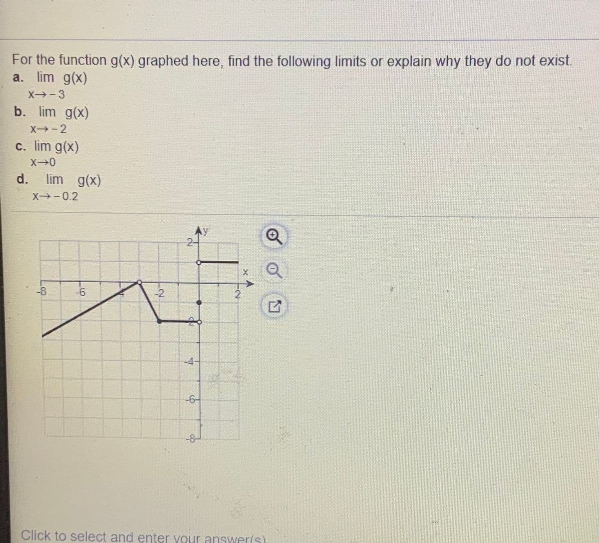 For the function g(x) graphed here, find the following limits or explain why they do not exist.
a. lim g(x)
X-3
b. lim g(x)
X -2
c. lim g(x)
d.
lim g(x)
X-0.2
Ay
2-
-8
-6
-2
-4-
-6-
-8
Click to select and enter your answer(s)
