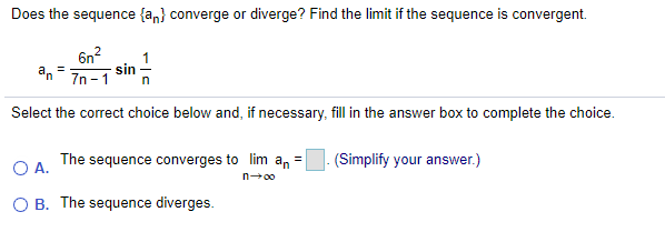 Does the sequence {a,} converge or diverge? Find the limit if the sequence is convergent.
6n?
sin
an
7n - 1
1
%3D
Select the correct choice below and, if necessary, fill in the answer box to complete the choice.
O A.
The sequence converges to lim an =
- (Simplify your answer.)
n00
O B. The sequence diverges.
