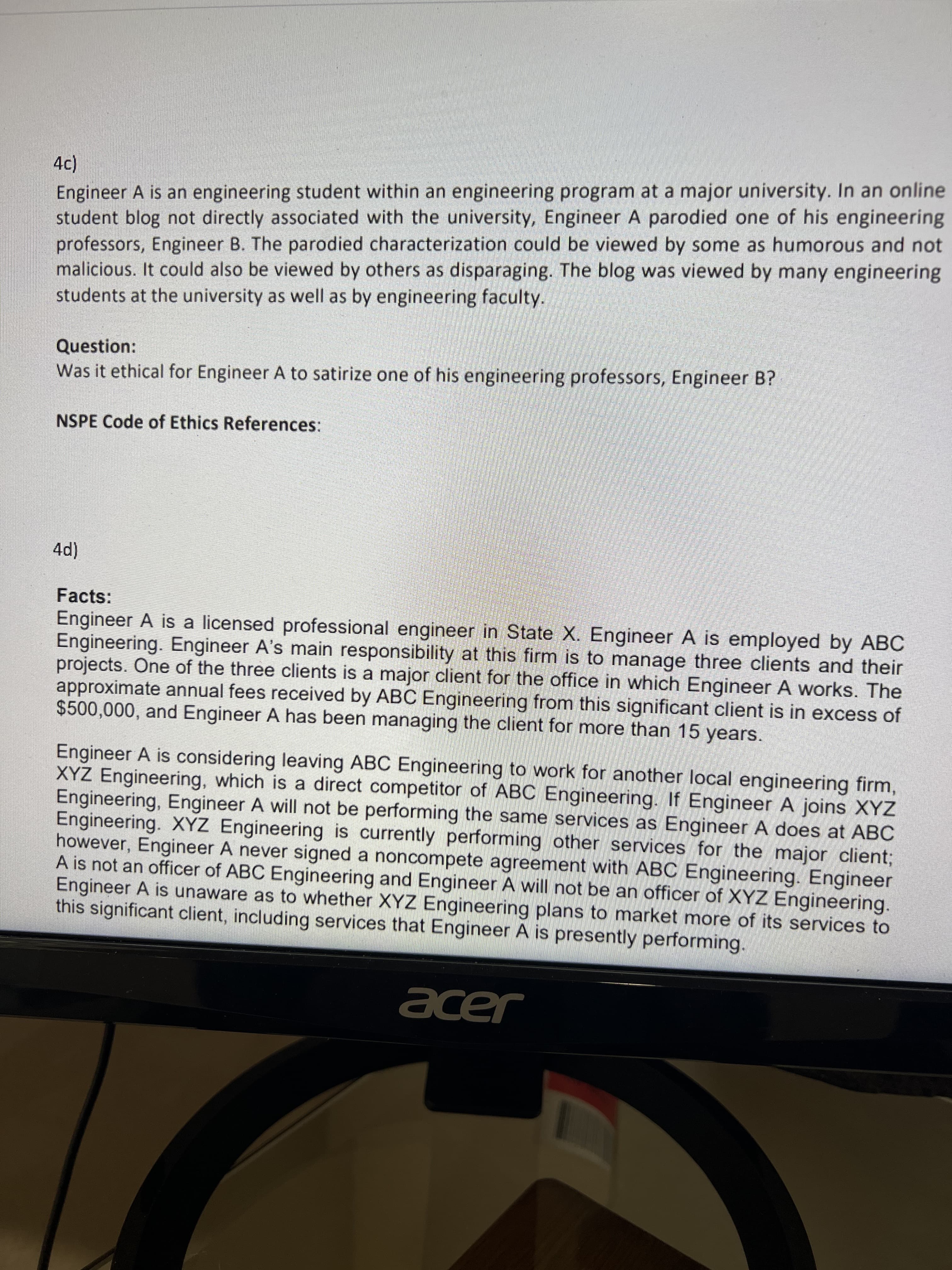 Engineer A is an engineering student within an engineering program at a major university. In an online
student blog not directly associated with the university, Engineer A parodied one of his engineering
professors, Engineer B. The parodied characterization could be viewed by some as humorous and not
malicious. It could also be viewed by others as disparaging. The blog was viewed by many engineering
students at the university as well as by engineering faculty.
Question:
Was it ethical for Engineer A to satirize one of his engineering professors, Engineer B?
NSPE Code of Ethics References:
Facts:
Engineer A is a licensed professional engineer in State X. Engineer A is employed by ABC
Engineering. Engineer A's main responsibility at this firm is to manage three clients and their
projects. One of the three clients is a major client for the office in which Engineer A works. The
approximate annual fees received by ABC Engineering from this significant client is in excess of
$500,000, and Engineer A has been managing the client for more than 15 years.
Engineer A is considering leaving ABC Engineering to work for another local engineering firm,
XYZ Engineering, which is a direct competitor of ABC Engineering. If Engineer A joins XYZ
Engineering, Engineer A will not be performing the same services as Engineer A does at ABC
Engineering. XYZ Engineering is currently performing other services for the major client;
however, Engineer A never signed a noncompete agreement with ABC Engineering. Engineer
A is not an officer of ABC Engineering and Engineer A will not be an officer of XYZ Engineering.
Engineer A is unaware as to whether XYZ Engineering plans to market more of its services to
this significant client, including services that Engineer A is presently performing.
acer
