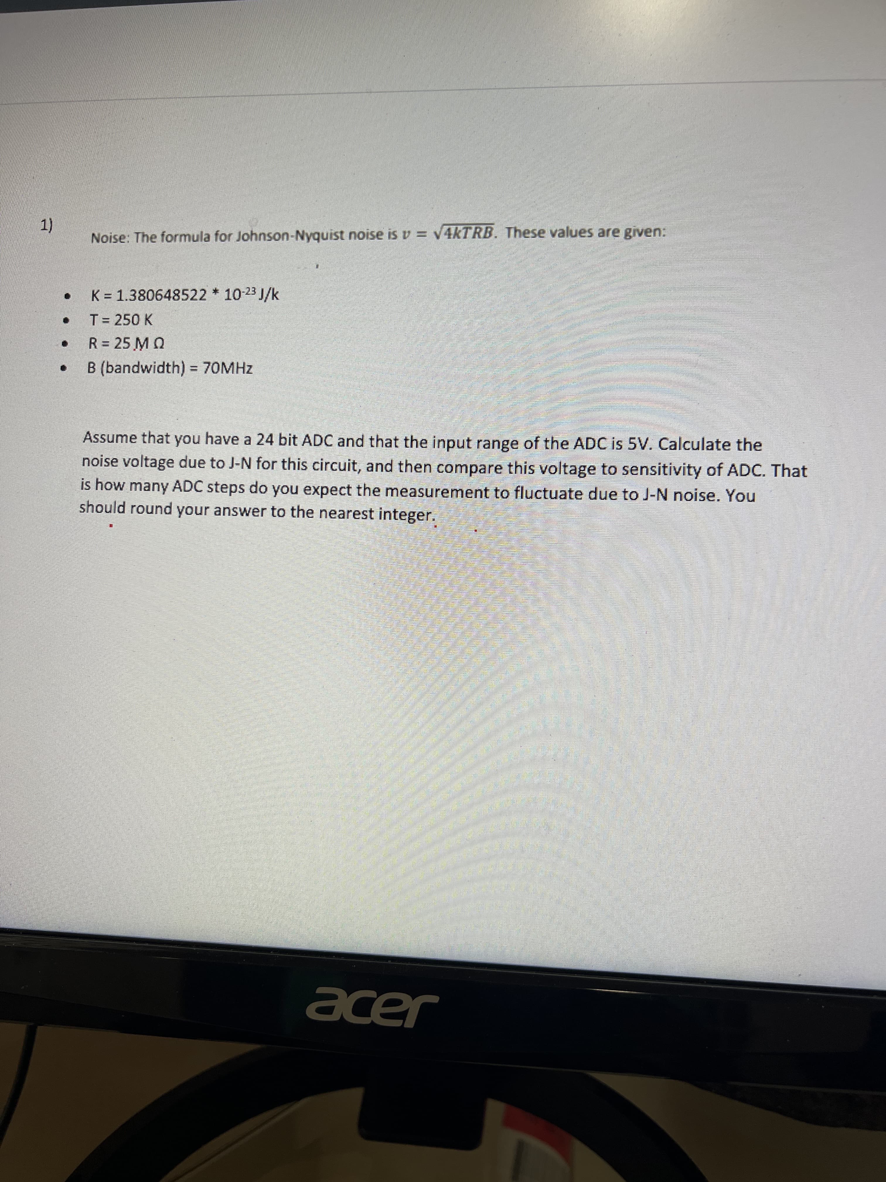 Noise: The formula for Johnson-Nyquist noise is v = V4KTRB. These values are given:
K = 1.380648522 * 10-23 J/k
T= 250 K
R= 25 M Q
B (bandwidth) = 70MHZ
Assume that you have a 24 bit ADC and that the input range of the ADC is 5V. Calculate the
noise voltage due to J-N for this circuit, and then compare this voltage to sensitivity of ADC. That
is how many ADC steps do you expect the measurement to fluctuate due to J-N noise. You
should round your answer to the nearest integer.
