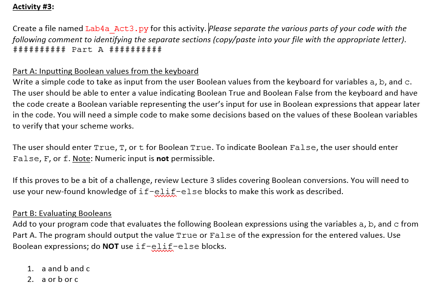 Activity #3:
Create a file named Lab4a_Act3.py for this activity. Please separate the various parts of your code with the
following comment to identifying the separate sections (copy/paste into your file with the appropriate letter).
########## Part A ##########
Part A: Inputting Boolean values from the keyboard
Write a simple code to take as input from the user Boolean values from the keyboard for variables a, b, and c.
The user should be able to enter a value indicating Boolean True and Boolean False from the keyboard and have
the code create a Boolean variable representing the user's input for use in Boolean expressions that appear later
in the code. You will need a simple code to make some decisions based on the values of these Boolean variables
to verify that your scheme works.
The user should enter True, T, or t for Boolean True. To indicate Boolean False, the user should enter
False, F, or f. Note: Numeric input is not permissible.
If this proves to be a bit of a challenge, review Lecture 3 slides covering Boolean conversions. You will need to
use your new-found knowledge of if-elif-else blocks to make this work as described.
Part B: Evaluating Booleans
Add to your program code that evaluates the following Boolean expressions using the variables a, b, and c from
Part A. The program should output the value True or False of the expression for the entered values. Use
Boolean expressions; do NOT use if-elif-else blocks.
1. a and b and c
2. a or b orc
