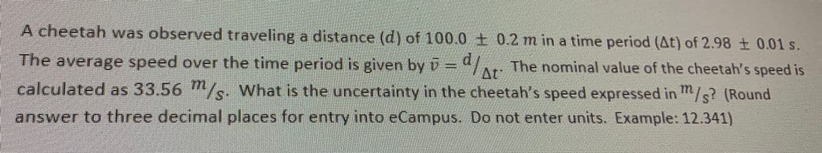 A cheetah was observed traveling a distance (d) of 100.0 + 0.2 m in a time period (At) of 2.98 ± 0.01 s.
The average speed over the time period is given by =4/ The nominal value of the cheetah's speed is
At
calculated as 33.56 /s. What is the uncertainty in the cheetah's speed expressed in "/s? (Round
answer to three decimal places for entry into eCampus, Do not enter units. Example: 12.341)
