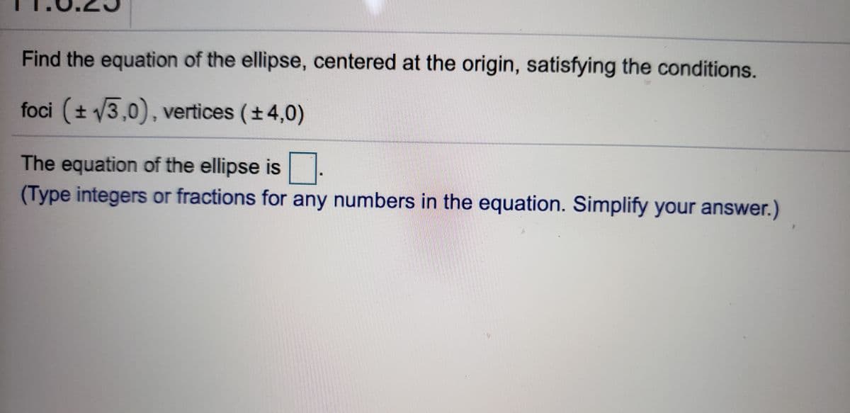 Find the equation of the ellipse, centered at the origin, satisfying the conditions.
foci (t 3,0), vertices (+4,0)
The equation of the ellipse is.
(Type integers or fractions for any numbers in the equation. Simplify your answer.)
