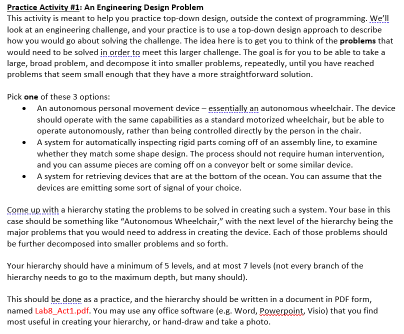 Practice Activity #1: An Engineering Design Problem
This activity is meant to help you practice top-down design, outside the context of programming. We'll
look at an engineering challenge, and your practice is to use a top-down design approach to describe
how you would go about solving the challenge. The idea here is to get you to think of the problems that
would need to be solved in order to meet this larger challenge. The goal is for you to be able to take a
large, broad problem, and decompose it into smaller problems, repeatedly, until you have reached
problems that seem small enough that they have a more straightforward solution.
Pick one of these 3 options:
• An autonomous personal movement device - essentially an autonomous wheelchair. The device
should operate with the same capabilities as a standard motorized wheelchair, but be able to
operate autonomously, rather than being controlled directly by the person in the chair.
A system for automatically inspecting rigid parts coming off of an assembly line, to examine
whether they match some shape design. The process should not require human intervention,
and you can assume pieces are coming off on a conveyor belt or some similar device.
A system for retrieving devices that are at the bottom of the ocean. You can assume that the
devices are emitting some sort of signal of your choice.
Come up with a hierarchy stating the problems to be solved in creating such a system. Your base in this
case should be something like "Autonomous Wheelchair," with the next level of the hierarchy being the
major problems that you would need to address in creating the device. Each of those problems should
be further decomposed into smaller problems and so forth.
Your hierarchy should have a minimum of 5 levels, and at most 7 levels (not every branch of the
hierarchy needs to go to the maximum depth, but many should).
This should be done as a practice, and the hierarchy should be written in a document in PDF form,
named Lab8_Act1.pdf. You may use any office software (e.g. Word, PowerRoint, Visio) that you find
most useful in creating your hierarchy, or hand-draw and take a photo.
