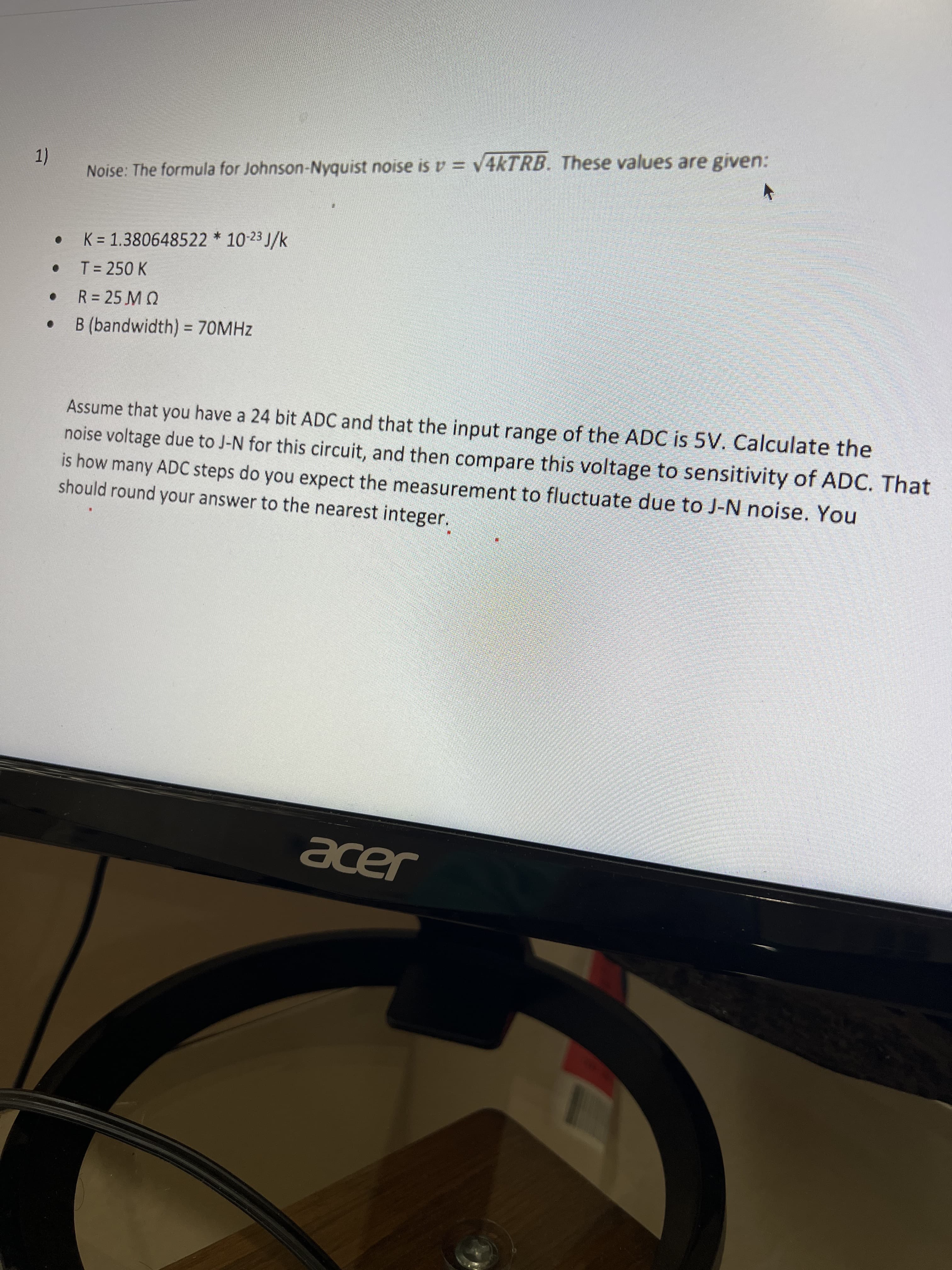 1)
Noise: The formula for Johnson-Nyquist noise isv = V4KTRB. These values are given:
K = 1.380648522 * 10-23 J/k
T = 250 K
R = 25 M Q
B (bandwidth) = 70MHZ
%3D
Assume that you have a 24 bit ADC and that the input range of the ADC is 5V. Calculate the
noise voltage due to J-N for this circuit, and then compare this voltage to sensitivity of ADC. That
is how many ADC steps do you expect the measurement to fluctuate due to J-N noise. You
should round your answer to the nearest integer.
acer
