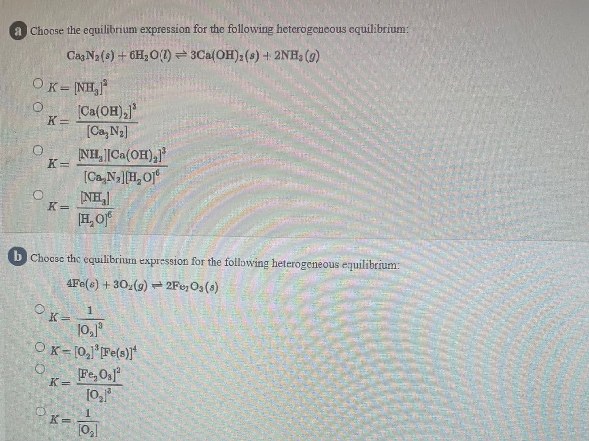 a Choose the equilibrium expression for the following heterogeneous equilibrium:
Cag N2 (s) +6H, 0(1) = 3Ca(OH)2 (8) + 2NH, (g)
OK= [NH,"
[Ca(OH),)
K =
[Ca, N2]
NH, [Ca(OH),
[Ca,N2][H,O]°
[NH,]
K =
16
券
K=
[H, O]°
b Choose the equilibrium expression for the following heterogeneous equilibrium:
4Fe(s) +302(g) 2Fe, O3 (s)
1.
K =
OK= [0,1'[Fe(s)]
Fe, Os
=
[0,]
OK-
K
3.
1.
[02]
