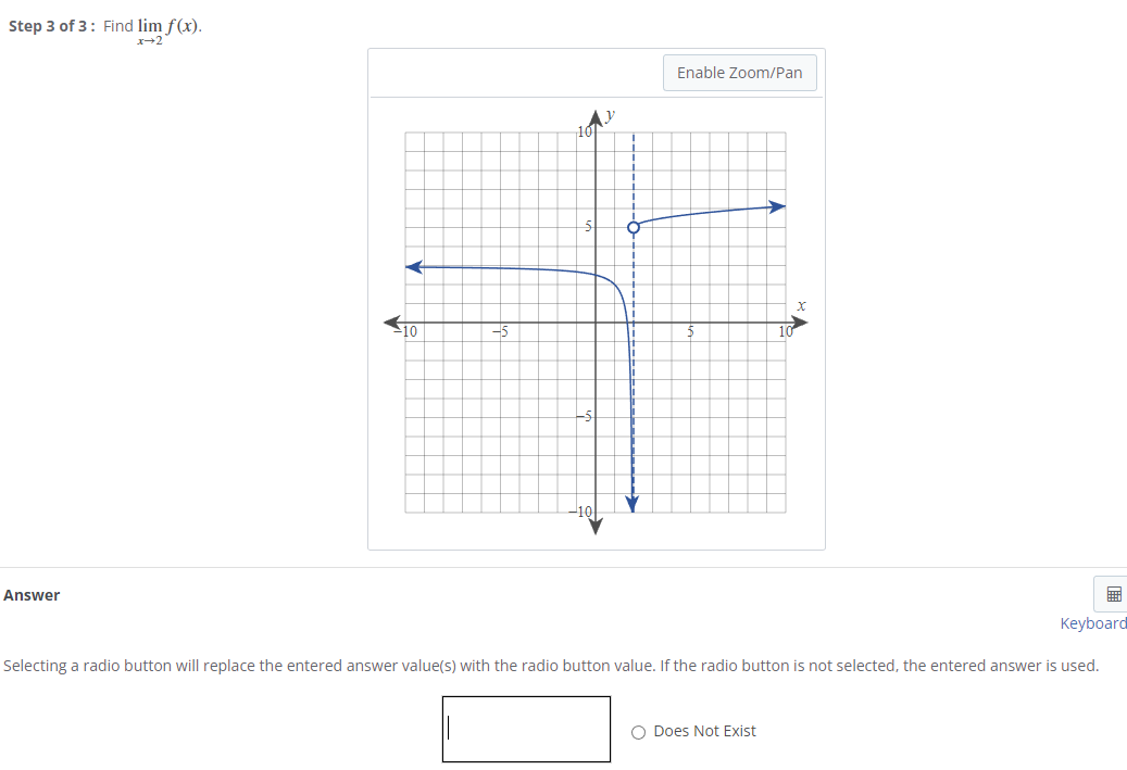 Step 3 of 3: Find lim f(x).
x→2
10
Answer
-5
Enable Zoom/Pan
=
Keyboard
Selecting a radio button will replace the entered answer value(s) with the radio button value. If the radio button is not selected, the entered answer is used.
x
O Does Not Exist