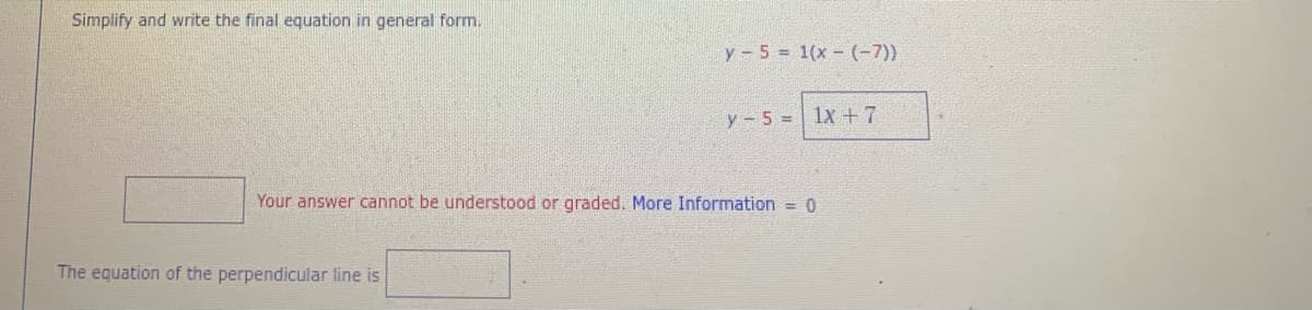 Simplify and write the final equation in general form.
y- 5 = 1(x - (-7))
y - 5 = 1x +7
Your answer cannot be understood or graded. More Information = 0
The equation of the perpendicular line is
