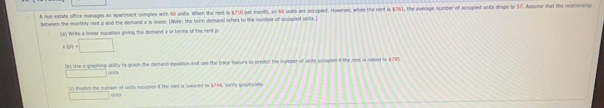 A real estate office manages an apartment complex with 60 units. When the rent is $710 per month, all 60 units are occupied. However, when the rent is $761, the average number of occupied units drops to 57. Assume that the relationship
between the monthly rent p and the demand x is linear. (Note: the term demand refers to the number of occupied units.)
(a) Write a linear equation giving the demand x in terms of the rent p.
x (p) =
(b) Use a graphing utility to graph the demand equation and use the trace feature to predict the number of units occupied if the rent is raised to $795.
units
(c) Predict the number of units occupied if the rent is lowered to $744. Verify graphically.
units
