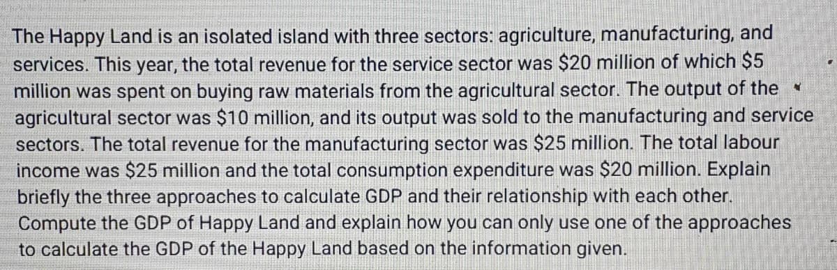 The Happy Land is an isolated island with three sectors: agriculture, manufacturing, and
services. This year, the total revenue for the service sector was $20 million of which $5
million was spent on buying raw materials from the agricultural sector. The output of the
agricultural sector was $10 million, and its output was sold to the manufacturing and service
sectors. The total revenue for the manufacturing sector was $25 million. The total labour
income was $25 million and the total consumption expenditure was $20 million. Explain
briefly the three approaches to calculate GDP and their relationship with each other.
Compute the GDP of Happy Land and explain how you can only use one of the approaches
to calculate the GDP of the Happy Land based on the information given.
