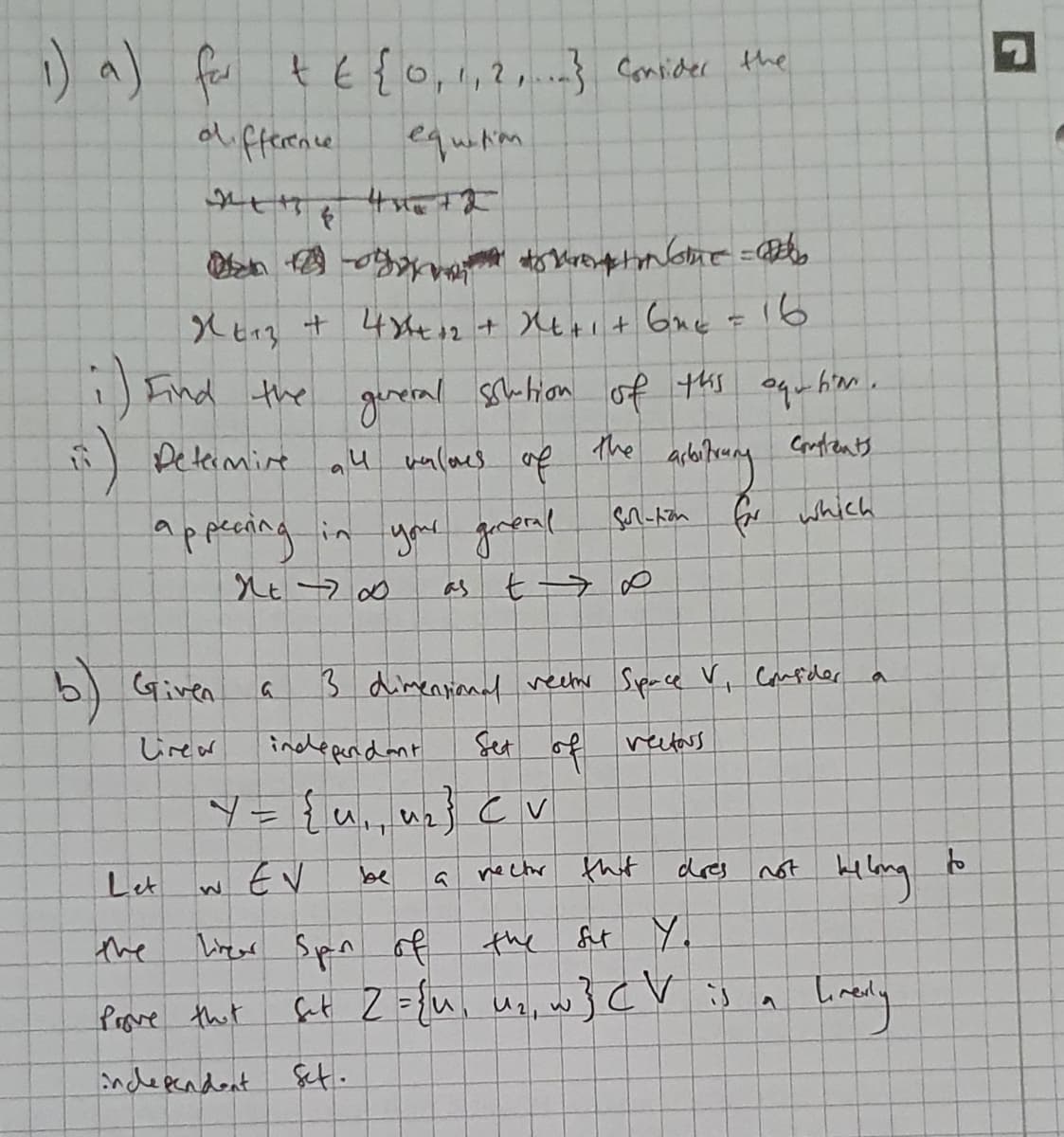 ) a) fae t
t E{0,1,2, Consider the
d fference
equiNim
Xとrg + 4Xtに+X6ゃit 6ne r 16
1) Eind the guveral schtion of ths oquhim.
Deteimire au
valoes
of
The
Coaplents
A-トanGr which
Appening in
you goverel
as
b) Given
Sdimentianal veer Space Vi Canfeler
Lirer
inddeperndant
Set of vetars
ソ-{u. nz} cv
w EV
nectr that
dres not bilang
Let
be
the
Tirear Spn of
the
St Y.
Prave tht
fut 2 ={u. un, w}cV is
independent Set.
く
