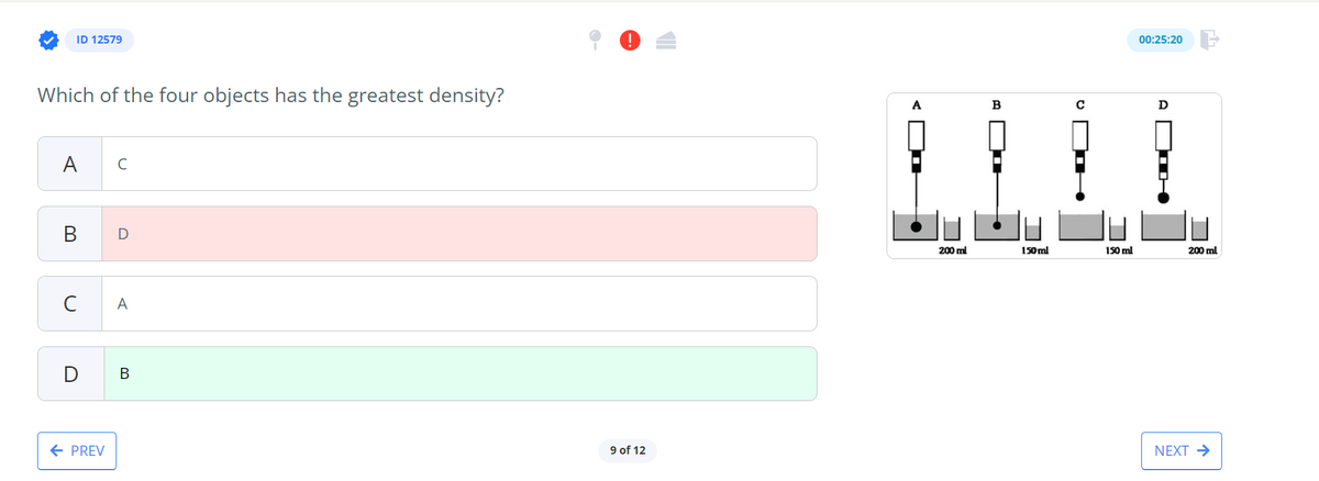 ID 12579
Which of the four objects has the greatest density?
A
B
с
D
← PREV
с
D
A
B
9 of 12
A
200 ml
B
150 ml
150 ml
00:25:20
D
200 ml
NEXT →