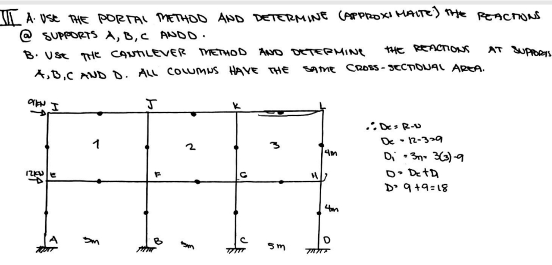 II A. USE THE PORTAL METHOD AND DETERMINE (APPROXI MAITE) THE REACTIONS
@SUPPORTS A, B, C ANDO.
B. USE THE CANTILEVER METHOD AND DETERMINE
A,B,C AND D. ALL COLUMNS HAVE THE
J
1
2
FF
F
5m
OVEN I
IZKUE
Im
THE REACTIONS
SAME CROSS-SECTIONAL AREA.
5m
H
4m
4m
D
70707
.: De=R-U
De-12-329
Di 3n 3(3)-9
·
D. De tD
D' 9+9=18
AT SUPPORTS