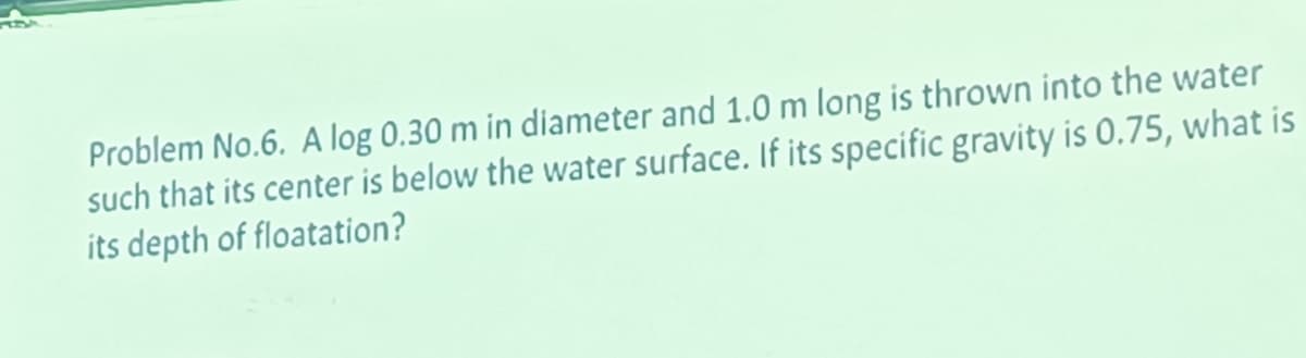 Problem No.6. A log 0.30 m in diameter and 1.0 m long is thrown into the water
such that its center is below the water surface. If its specific gravity is 0.75, what is
its depth of floatation?