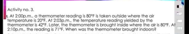 Activity no. 3.
1. At 2:00p.m., a thermometer reading is 80°F is taken outside where the air
temperature is 20°F. At 2:03p.m.. the temperature reading yielded by the
thermometer is 42°F. Later, the thermometer is brought inside where the air is 80°F. At
2:10p.m., the reading is 71°F. When was the thermometer brought indoors?