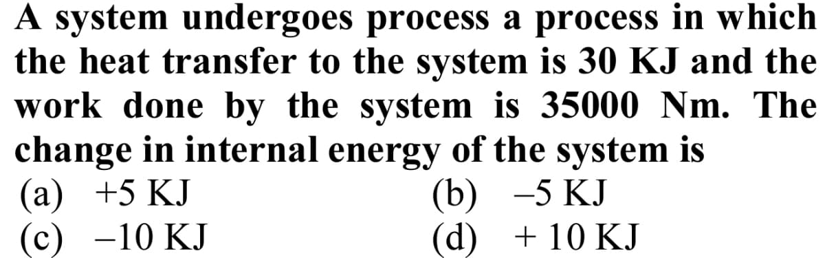 A system undergoes process a process in which
the heat transfer to the system is 30 KJ and the
work done by the system is 35000 Nm. The
change in internal energy of the system is
(а) +5 КJ
-10 KJ
(b) —5
-5 KJ
(c)
(d)
+ 10 KJ
