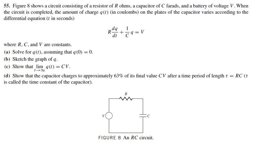 55. Figure 8 shows a circuit consisting of a resistor of R ohms, a capacitor of C farads, and a battery of voltage V. When
the circuit is completed, the amount of charge q(t) (in coulombs) on the plates of the capacitor varies according to the
differential equation (t in seconds)
dq
R=
dt
where R, C, and V are constants.
(a) Solve for q(t), assuming that q (0) = 0.
(b) Sketch the graph of q.
(c) Show that lim q(t) = CV.
t-00
(d) Show that the capacitor charges to approximately 63% of its final value CV after a time period of length t
is called the time constant of the capacitor).
RC (t
FIGURE 8 An RC circuit.
