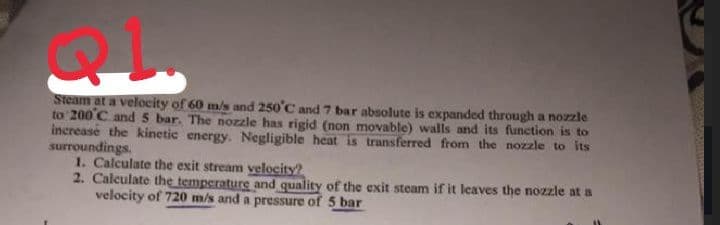 Steam at a velocity of 60 m/s and 250°C and 7 bar absolute is expanded through a nozzle
to 200°C and 5 bar. The nozzle has rigid (non movable) walls and its function is to
increase the kinetic energy. Negligible heat is transferred from the nozzle to its
surroundings.
1. Calculate the exit stream velocity?
2. Calculate the temperature and quality of the exit steam if it leaves the nozzle at a
velocity of 720 m/s and a pressure of 5 bar
