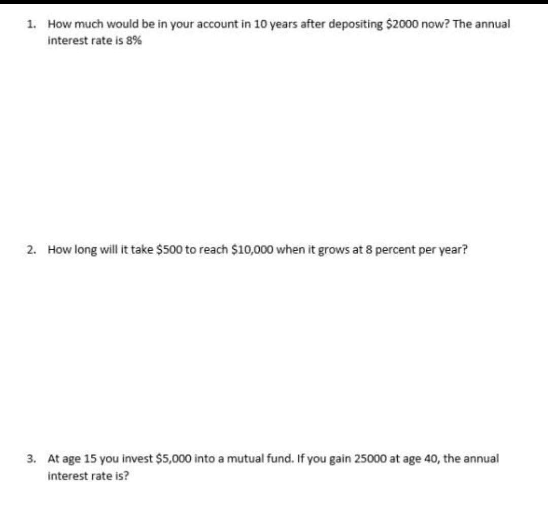 1. How much would be in your account in 10 years after depositing $2000 now? The annual
interest rate is 8%
2. How long will it take $500 to reach $10,000 when it grows at 8 percent per year?
3. At age 15 you invest $5,000 into a mutual fund. If you gain 25000 at age 40, the annual
interest rate is?
