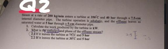 Steam at a rate of 200 kg/min enters a turbine at 350°C and 40 bar through a 7.5-cm
internal diameter pipe. The turbine operation is adiabatic, and the effluent leaves as
saturated water at 5 bar through a 5-cm diameter pipe.
1. Calculate the work produced by the turbine in kW.
2. What is the enthalpyand phase of the effluent stream?
21 If it leaves the turbine at 75C and 5 bar
22 If it leaves the turbine at 30C and 5 bar
7.5
