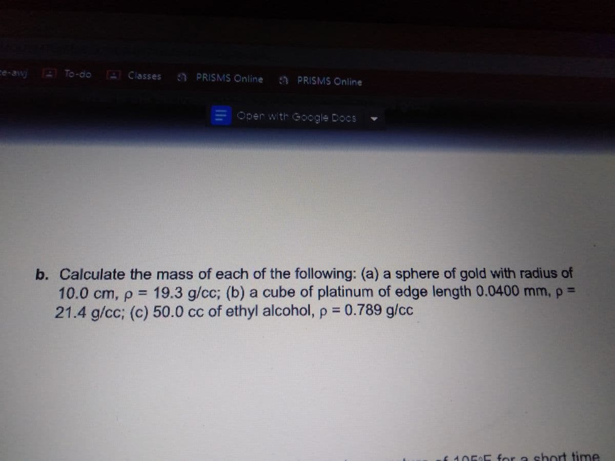 ce-awj To-do E Classes PRISMS Online 9 PRISMS Online
E Oper with Google Docs
b. Calculate the mass of each of the following: (a) a sphere of gold with radius of
10.0 cm, p = 19.3 g/cc; (b) a cube of platinum of edge length 0.0400 mm, p D
21.4 g/cc; (c) 50.0 cc of ethyl alcohol, p = 0.789 g/cc
%3D
%3D
f105:5 for a short time
