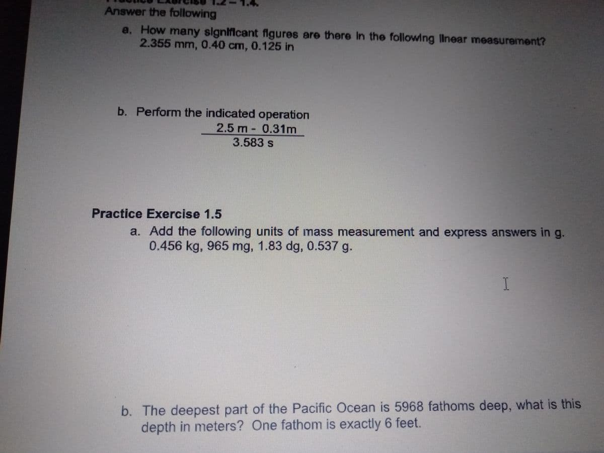 Answer the following
a. How many slgnificant flgures are there In the followng llnear measurement?
2.355 mm, 0.40 cm, 0.125 in
b. Perform the indicated operation
2.5 m - 0.31m
3.583 s
Practice Exercise 1.5
a. Add the following units of mass measurement and express answers in g.
0.456 kg, 965 mg, 1.83 dg, 0.537 g.
b. The deepest part of the Pacific Ocean is 5968 fathoms deep, what is this
depth in meters? One fathom is exactly 6 feet.
