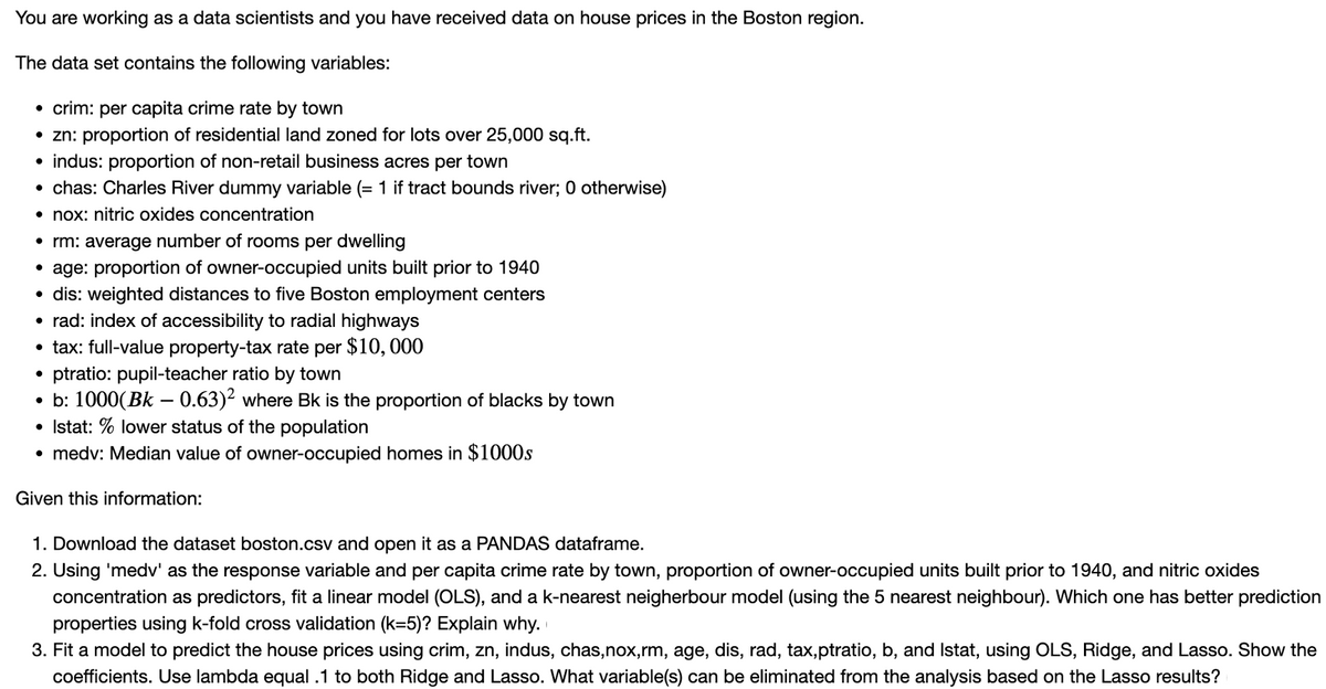 You are working as a data scientists and you have received data on house prices in the Boston region.
The data set contains the following variables:
• crim: per capita crime rate by town
• zn: proportion of residential land zoned for lots over 25,000 sq.ft.
• indus: proportion of non-retail business acres per town
• chas: Charles River dummy variable (= 1 if tract bounds river; 0 otherwise)
• nox: nitric oxides concentration
• rm: average number of rooms per dwelling
•age: proportion of owner-occupied units built prior to 1940
• dis: weighted distances to five Boston employment centers
• rad: index of accessibility to radial highways
• tax: full-value property-tax rate per $10,000
ptratio: pupil-teacher ratio by town
• b: 1000(Bk - 0.63)² where Bk is the proportion of blacks by town
Istat: % lower status of the population
• medv: Median value of owner-occupied homes in $1000s
Given this information:
1. Download the dataset boston.csv and open it as a PANDAS dataframe.
2. Using 'medv' as the response variable and per capita crime rate by town, proportion of owner-occupied units built prior to 1940, and nitric oxides
concentration as predictors, fit a linear model (OLS), and a k-nearest neigherbour model (using the 5 nearest neighbour). Which one has better prediction
properties using k-fold cross validation (k=5)? Explain why.
3. Fit a model to predict the house prices using crim, zn, indus, chas,nox,rm, age, dis, rad, tax,ptratio, b, and Istat, using OLS, Ridge, and Lasso. Show the
coefficients. Use lambda equal .1 to both Ridge and Lasso. What variable(s) can be eliminated from the analysis based on the Lasso results?
