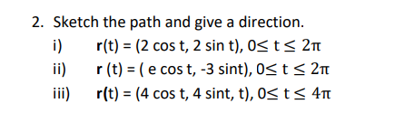 2. Sketch the path and give a direction.
r(t) = (2 cos t, 2 sin t), 0≤ t ≤ 2π
r(t) = (e cos t, -3 sint), 0≤ t ≤ 2π
r(t) = (4 cos t, 4 sint, t), 0≤ t ≤ 4πt
i)
ii)