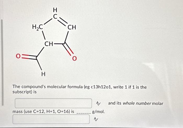 O
H₂C
HU
H
C
CH-
CH
O
The compound's molecular formula (eg c13h1201, write 1 if 1 is the
subscript) is
mass (use C=12, H=1, O=16) is
A/
g/mol.
A
and its whole number molar