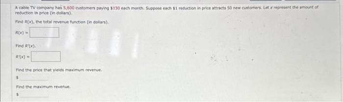 A cable TV company has 5,600 customers paying $130 each month. Suppose each $1 reduction in price attracts 50 new customers. Let x represent the amount of
reduction in price (in dollars).
Find R(x), the total revenue function (in dollars).
R(x)=
Find R(x).
R'(x) =
Find the price that yields maximum revenue.
$
Find the maximum revenue.