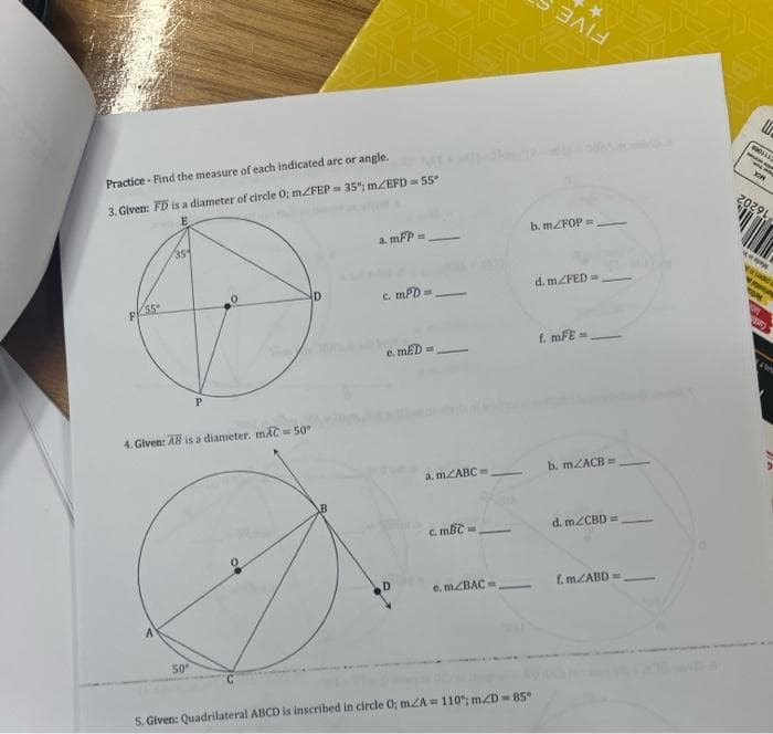 Practice- Find the measure of each indicated arc or angle.
3. Given: FD is a diameter of circle 0; m/FEP= 35%; m/EFD = 55°
FKSS-
35
A
4. Given: AB is a diameter. mAC = 50°
P
50°
D
a. mFP =
c. mPD=
e. mED
a. m2ABC=
c. mBC=
e. m/BAC
-
b. m/FOP=
-
ΞΛΙΑ
*
5. Given: Quadrilateral ABCD is inscribed in circle 0; mA = 110°; m2D-85*
d. m/FED=
f. mFE=.
b. m2ACB=
d. m/CBD =
f.m./ABD=
0001450
L
TOPY
20291
wwww
Vaude
07