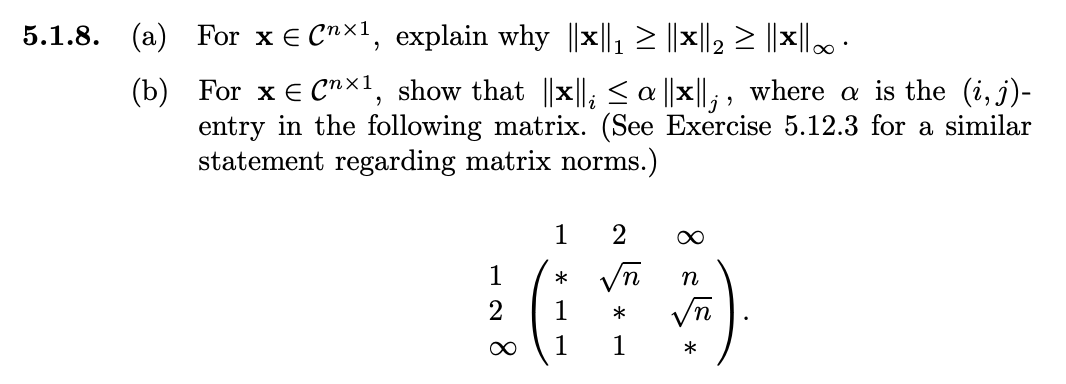 5.1.8. (a)
(b)
For x E Cnx¹, explain why ||x||₁ ≥ ||×||2 ≥ ||×||∞ ·
For x = Cnx1, show that ||x||; ≤a ||x||;, where a is the (i, j)-
entry in the following matrix. (See Exercise 5.12.3 for a similar
statement regarding matrix norms.)
1
2
∞
1
*
1
1
2
√n
*
1
∞
n
*