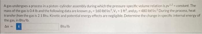 A gas undergoes a process in a piston-cylinder assembly during which the pressure-specific volume relation is pv¹2 = constant. The
mass of the gas is 0.4 lb and the following data are known: p₁ - 160 lbf/in.². V₁ = 1 ft³, and p₂=480 lbf/in. During the process, heat
transfer from the gas is 2.1 Btu. Kinetic and potential energy effects are negligible. Determine the change in specific internal energy of
the gas, in Btu/lb.
Au=
Btu/lb