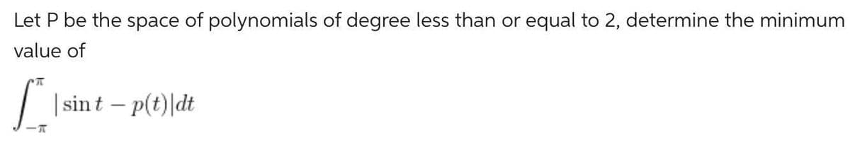 Let P be the space of polynomials of degree less than or equal to 2, determine the minimum
value of
[** | sint - p(t)|dt
T