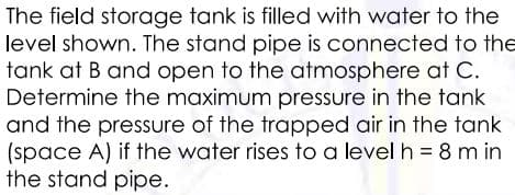 The field storage tank is filled with water to the
level shown. The stand pipe is connected to the
tank at B and open to the atmosphere at C.
Determine the maximum pressure in the tank
and the pressure of the trapped air in the tank
(space A) if the water rises to a level h = 8 m in
the stand pipe.
