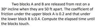 Two blocks A and B are released from rest on a
30° incline when they are 50 ft apart. The coefficient of
friction under the upper block A is 0.2 and that under
the lower block B is 0.4. Compute the elapsed time until
the blocks touch.
