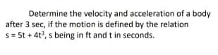 Determine the velocity and acceleration of a body
after 3 sec, if the motion is defined by the relation
s= 5t + 4t, s being in ft and t in seconds.
