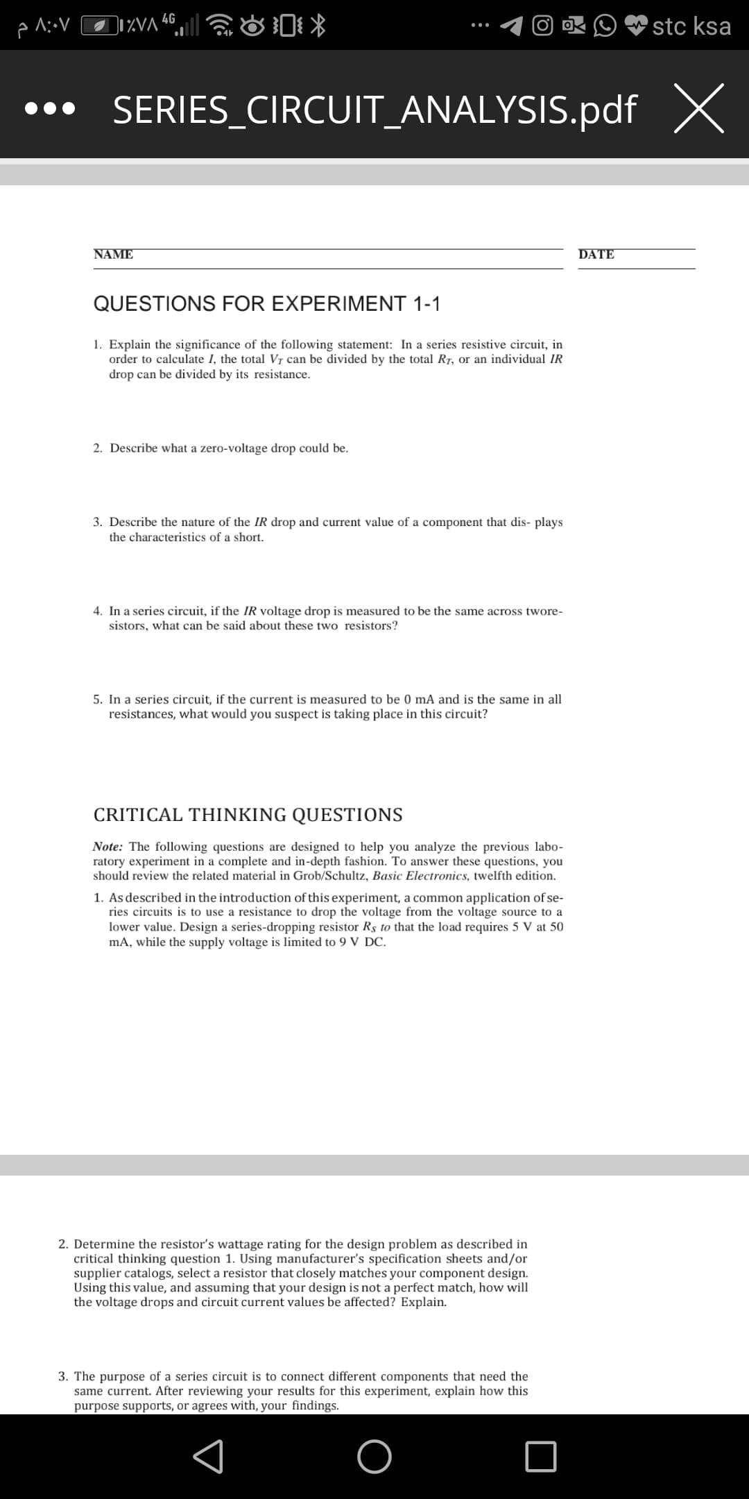 IVA 46||
stc ksa
••• SERIES_CIRCUIT_ANALYSIS.pdf X
NAME
DATE
QUESTIONS FOR EXPERIMENT 1-1
1. Explain the significance of the following statement: In a series resistive circuit, in
order to calculate I, the total Vỵ can be divided by the total R7, or an individual IR
drop can be divided by its resistance.
2. Describe what a zero-voltage drop could be.
3. Describe the nature of the IR drop and current value of a component that dis- plays
the characteristics of a short.
4. In a series circuit, if the IR voltage drop is measured to be the same across twore-
sistors, what can be said about these two resistors?
5. In a series circuit, if the current is measured to be 0 mA and is the same in all
resistances, what would you suspect is taking place in this circuit?
CRITICAL THINKING QUESTIONS
Note: The following questions are designed to help you analyze the previous labo-
ratory experiment in a complete and in-depth fashion. To answer these questions, you
should review the related material in Grob/Schultz, Basic Electronics, twelfth edition.
1. As described in the introduction of this experiment, a common application of se-
ries circuits is to use a resistance to drop the voltage from the voltage source to a
lower value. Design a series-dropping resistor Rs to that the load requires 5 V at 50
mA, while the supply voltage is limited to 9 V DC.
2. Determine the resistor's wattage rating for the design problem as described in
critical thinking question 1. Using manufacturer's specification sheets and/or
supplier catalogs, select a resistor that closely matches your component design.
Using this value, and assuming that your design is not a perfect match, how will
the voltage drops and circuit current values be affected? Explain.
3. The purpose of a series circuit is to connect different components that need the
same current. After reviewing your results for this experiment, explain how this
purpose supports, or agrees with, your findings.
