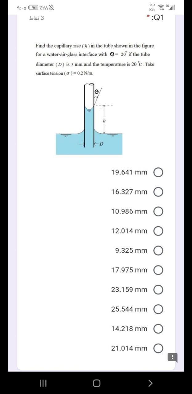 K/s
bläi 3
:Q1
Find the capillary rise ( h) in the tube shown in the figure
for a water-air-glass interface with O= 20 if the tube
diameter (D) is 3 mm and the temperature is 20 c. Take
surface tension (o)= 0.2 N/m.
19.641 mm O
16.327 mm
10.986 mm
12.014 mm
9.325 mm
17.975 mm
23.159 mm
25.544 mm
14.218 mm
21.014 mm
