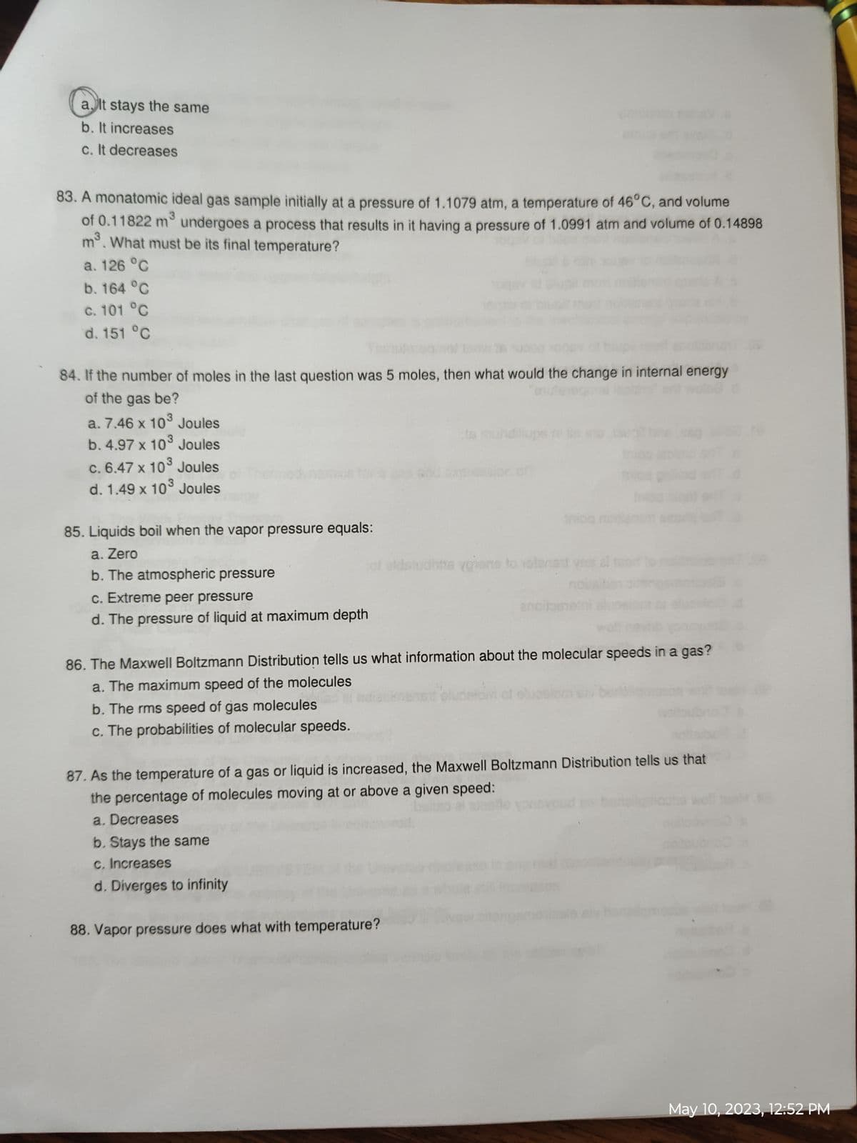 a. It stays the same
b. It increases
c. It decreases
83. A monatomic ideal gas sample initially at a pressure of 1.1079 atm, a temperature of 46°C, and volume
3
of 0.11822 m³ undergoes a process that results in it having a pressure of 1.0991 atm and volume of 0.14898
m³. What must be its final temperature?
a. 126 °C
b. 164 °C
c. 101 °C
d. 151 °C
84. If the number of moles in the last question was 5 moles, then what would the change in internal energy
of the gas be?
a. 7.46 x 10³ Joules
b. 4.97 x 103 Joules
c. 6.47 x 10³ Joules
d. 1.49 x 10³ Joules
85. Liquids boil when the vapor pressure equals:
a. Zero
b. The atmospheric pressure
c. Extreme peer pressure
d. The pressure of liquid at maximum depth
of sidstudhtis viens to vola
b. Stays the same
c. Increases
d. Diverges to infinity
anoise
86. The Maxwell Boltzmann Distribution tells us what information about the molecular speeds in a gas?
a. The maximum speed of the molecules
b. The rms speed of gas molecules
c. The probabilities of molecular speeds.
mog
87. As the temperature of a gas or liquid is increased, the Maxwell Boltzmann Distribution tells us that
the percentage of molecules moving at or above a given speed:
a. Decreases
88. Vapor pressure does what with temperature?
May 10, 2023, 12:52 PM