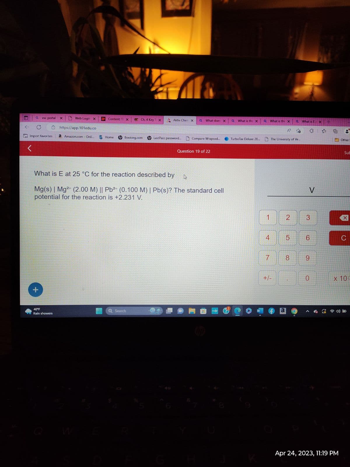 ←
vsc portal
с
Import favorites
+
Web Login X
40°F
Rain showers
Content TX
https://app.101edu.co
a Amazon.com - Onli... S Home
Ch. 4 Key TX
Aktiv Chen X
Q Search
hp Booking.com hp LastPass password... Compare Wrapsod...
What is E at 25 °C for the reaction described by
Mg(s) | Mg2+ (2.00 M) || Pb²+ (0.100 M) | Pb(s)? The standard cell
potential for the reaction is +2.231 V.
Q What does X
Question 19 of 22
W
p
Q What is the X
Q
1
A»
TurboTax Deluxe 20... The University of Ve...
4
What is the X
7
+/-
2
a
5
8
Q What is E= x +
✰
✰
O
V
3
CO
6
9
0
8
Apr 24, 2023, 11:19 PM
Other
Sub
X
C
x 100